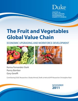 CENTER on 
GLOBALIZATION, 
GOVERNANCE & 
COMPETITIVENESS 
The Fruit and Vegetables 
Global Value Chain 
ECONOMIC UPGRADING AND WORKFORCE DEVELOPMENT 
Karina Fernandez-Stark 
Penny Bamber 
Gary Gereffi 
Contributing CGGC Researchers: Ghada Ahmed, Shelli Jo Heil and RTI Researcher Christopher Root 
NOVEMBER 
2011 
 