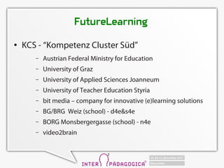 FutureLearning
   KCS - Kompetenz Cluster Sd
       C   Austrian Federal Ministry for Education
       C   University of Graz
       C   University of Applied Sciences Joanneum
       C   University of Teacher Education Styria
       C   bit media C company for innovative (e)learning solutions
       C   BG/BRG Weiz (school) - d4e&s4e
       C   BORG Monsbergergasse (school) - n4e
       C   video2brain
 