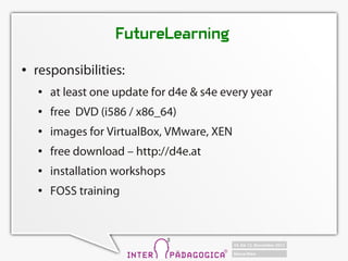 FutureLearning
   responsibilities:
       at least one update for d4e & s4e every year
       free DVD (i586 / x86_64)
       images for VirtualBox, VMware, XEN
       free download C http://d4e.at
       installation workshops
       FOSS training
 