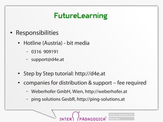 FutureLearning
   Responsibilities
       Hotline (Austria) - bit media
         C   0316 909191
         C   support@d4e.at

       Step by Step tutorial: http://d4e.at
       companies for distribution & support C fee required
         C   Weberhofer GmbH, Wien, http://weberhofer.at
         C   ping solutions GesbR, http://ping-solutions.at
 
