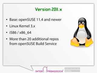 Version 2011.x
   Base: openSUSE 11.4 and newer
   Linux Kernel 3.x
   i586 / x86_64
   More than 20 additional repos
    from openSUSE Build Service
 