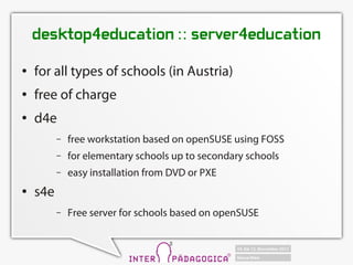 desktop4education :: server4education
   for all types of schools (in Austria)
   free of charge
   d4e
          C   free workstation based on openSUSE using FOSS
          C   for elementary schools up to secondary schools
          C   easy installation from DVD or PXE
   s4e
          C   Free server for schools based on openSUSE
 