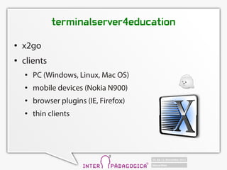 terminalserver4education
   x2go
   clients
       PC (Windows, Linux, Mac OS)
       mobile devices (Nokia N900)
       browser plugins (IE, Firefox)
       thin clients
 