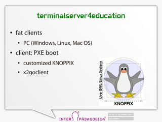 terminalserver4education
   fat clients
       PC (Windows, Linux, Mac OS)
   client: PXE boot
       customized KNOPPIX
       x2goclient
 