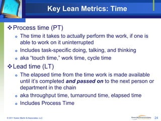 Key Lean Metrics: Time
Process time (PT)






The time it takes to actually perform the work, if one is
able to work on it uninterrupted
Includes task-specific doing, talking, and thinking
aka “touch time,” work time, cycle time

Lead time (LT)





The elapsed time from the time work is made available
until it’s completed and passed on to the next person or
department in the chain
aka throughput time, turnaround time, elapsed time
Includes Process Time

© 2011 Karen Martin & Associates, LLC

24

 