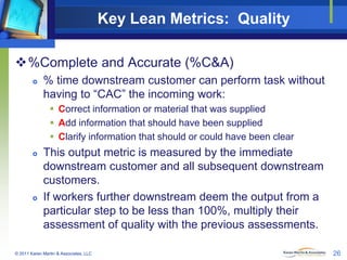 Key Lean Metrics: Quality
%Complete and Accurate (%C&A)


% time downstream customer can perform task without
having to “CAC” the incoming work:
 Correct information or material that was supplied
 Add information that should have been supplied
 Clarify information that should or could have been clear





This output metric is measured by the immediate
downstream customer and all subsequent downstream
customers.
If workers further downstream deem the output from a
particular step to be less than 100%, multiply their
assessment of quality with the previous assessments.

© 2011 Karen Martin & Associates, LLC

26

 