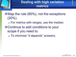 Dealing with high variation
metrics
Map the rule (80%), not the exceptions
(20%).


For metrics with ranges, use the median.

Continue to add conditions to your
scope if you need to.


To minimize “it depends” answers.

© 2011 Karen Martin & Associates, LLC

28

 