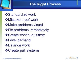The Right Process
Standardize work
Mistake proof work
Make problems visual
Fix problems immediately
Create continuous flow
Level demand
Balance work
Create pull systems
© 2011 Karen Martin & Associates, LLC

45

 