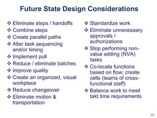Future State Design Considerations
 Eliminate steps / handoffs
 Combine steps
 Create parallel paths
 Alter task sequencing
and/or timing
 Implement pull
 Reduce / eliminate batches
 Improve quality
 Create an organized, visual
workplace
 Reduce changeover
 Eliminate motion &
transportation

 Standardize work
 Eliminate unnecessary
approvals /
authorizations
 Stop performing nonvalue adding (NVA)
tasks
 Co-locate functions
based on flow; create
cells (teams of crossfunctional staff)
 Balance work to meet
takt time requirements

46

 