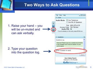 Two Ways to Ask Questions

1. Raise your hand – you
will be un-muted and
can ask verbally.

2. Type your question
into the question log.

© 2011 Karen Martin & Associates, LLC

6

 