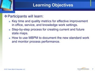 Learning Objectives
Participants will learn:






Key time and quality metrics for effective improvement
in office, service, and knowledge work settings.
Step-by-step process for creating current and future
state maps.
How to use MBPM to document the new standard work
and monitor process performance.

© 2011 Karen Martin & Associates, LLC

7

 