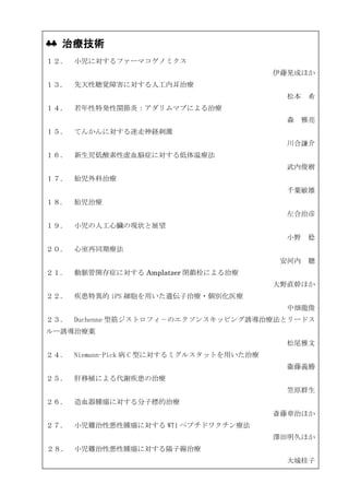 ♣♣ 治療技術
１２． 小児に対するファーマコゲノミクス
                                          伊藤晃成ほか
１３.   先天性聴覚障害に対する人工内耳治療
                                            松本 希
１４． 若年性特発性関節炎：アダリムマブによる治療
                                            森 雅亮
１５． てんかんに対する迷走神経刺激
                                            川合謙介
１６． 新生児低酸素性虚血脳症に対する低体温療法
                                            武内俊樹
１７． 胎児外科治療
                                            千葉敏雄
１８.   胎児治療
                                            左合治彦
１９． 小児の人工心臓の現状と展望
                                            小野 稔
２０． 心室再同期療法
                                           安河内 聰
２１.   動脈管開存症に対する Amplatzer 閉鎖栓による治療
                                          大野直幹ほか
２２． 疾患特異的 iPS 細胞を用いた遺伝子治療・個別化医療
                                            中畑龍俊
２３． Duchenne 型筋ジストロフィ－のエクソンスキッピング誘導治療法とリードス
ルー誘導治療薬
                                            松尾雅文
２４． Niemann-Pick 病 C 型に対するミグルスタットを用いた治療
                                            衞藤義勝
２５． 肝移植による代謝疾患の治療
                                            笠原群生
２６． 造血器腫瘍に対する分子標的治療
                                          斎藤章治ほか
２７． 小児難治性悪性腫瘍に対する WT1 ペプチドワクチン療法
                                          澤田明久ほか
２８． 小児難治性悪性腫瘍に対する陽子線治療
                                            大城桂子
 
