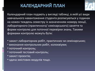 Календарний  план  подають у вигляді таблиці, в якій усі види навчального навантаження студента розписуються у годинах на кожен тиждень семестру із зазначенням номеру лекції, лабораторного (практичного/ семінарського) заняття та форми контролю для поточної перевірки знань. Такими формами контролю можуть бути: захист лабораторних робіт, практичних чи семінарських;  виконання контрольних робіт, колоквіуми; поточний контроль; поточний тестовий контроль; захист проектів; здача змістових модулів тощо. 
