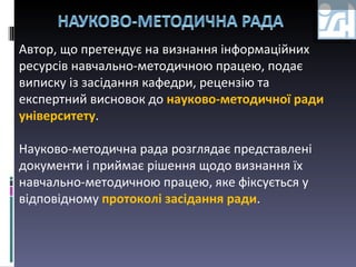 Автор, що претендує на визнання інформаційних ресурсів навчально-методичною працею, подає виписку із засідання кафедри, рецензію та експертний висновок до  науково-методичної ради університету .  Науково-методична рада розглядає представлені документи і приймає рішення щодо визнання їх навчально-методичною працею, яке фіксується у відповідному  протоколі засідання ради .  