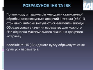 По кожному з параметрів методами статистичної обробки розраховується довірчий інтервал ( ± 3 σ ).  З отриманої вибірки вилучаються елементи-викиди. Обраховується значення параметру для кожного ЕНК відносно максимального значення довірчого інтервалу. Коефіцієнт ІНК (ІВК) даного курсу обраховується як сума усіх параметрів. 