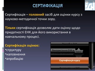 Сертифікація –  головний   засіб для оцінки курсу з науково-методичної точки зору. Тільки   сертифікація дозволяє дати оцінку щодо придатності ЕНК для його використання в навчальному процесі. Сертифікація оцінює: структуру наповнення апробацію 