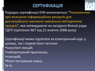 Порядок сертифікації ЕНК визначається " Положенням про визнання інформаційних ресурсів для дистанційного навчання навчально-методичною працею ", яке затверджене на засіданні Вченої ради ТДТУ (протокол №7 від 21 жовтня 2008 року). Сертифікації може підлягати як електронний курс у цілому, так і окремі його частини: конспект лекцій; лабораторний практикум; глосарій; блок тестування   знань  та ін. 