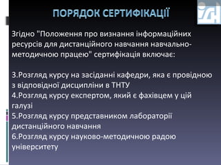 Згідно "Положення про визнання інформаційних ресурсів для дистанційного навчання навчально-методичною працею" сертифікація включає: Розгляд курсу на засіданні кафедри, яка є провідною з відповідної дисципліни в ТНТУ Розгляд курсу експертом, який є фахівцем у цій галузі Розгляд курсу представником лабораторії дистанційного навчання Розгляд курсу науково-методичною радою університету 