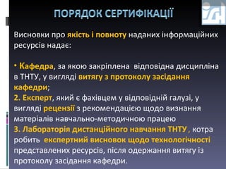 Висновки про  якість і повноту  наданих інформаційних ресурсів надає:  К афедра ,  за якою закріплена   відповідна дисципліна в  ТНТУ , у вигляді  витягу з протоколу засідання кафедри ;  2.   Експерт , який є фахівцем у відповідній галузі, у вигляді  рецензії  з рекомендацією щодо визнання матеріалів навчально-методичною працею 3. Лабораторія дистанційного навчання ТНТУ   ,  котра робить   експертний висновок щодо технологічності  представлених ресурсів, після одержання витягу із протоколу засідання кафедри. 