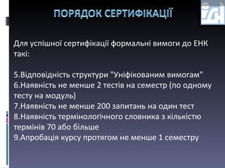 Для успішної сертифікації формальні вимоги до ЕНК такі: Відповідність структури "Уніфікованим вимогам" Наявність не менше 2 тестів на семестр (по одному тесту на модуль) Наявність не менше 200 запитань на один тест Наявність термінологічного словника з кількістю термінів 70 або більше Апробація курсу протягом не менше 1 семестру  