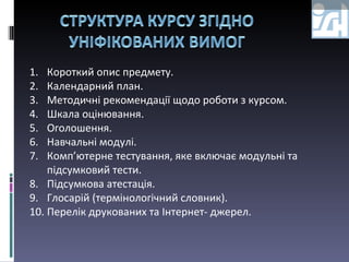 Короткий опис предмету. Календарний план. Методичні рекомендації щодо роботи з курсом. Шкала оцінювання. Оголошення. Навчальні модулі. Комп’ютерне тестування, яке включає модульні та підсумковий тести. Підсумкова атестація. Глосарій (термінологічний словник). Перелік друкованих та Інтернет- джерел. 