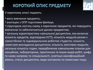 У короткому описі подають: мету вивчення предмету;  анотацію з ОПП підготовки фахівця; структурно-логічну схему з переліком предметів, які передують вивченню та забезпечуються даним предметом; загальну характеристику навчальної дисципліни, яка включає кількість кредитів, відповідних ЕСТS; кількість модулів разом з самостійною та індивідуальною роботою студента; кількість семестрів викладання дисципліни; кількість змістових модулів; загальну кількість годин, передбачених навчальним планом для лекційних, лабораторних, практичних та інших видів робіт; шифр та назву напряму та спеціальності, освітньо-кваліфікаційний рівень, статус дисципліни, види контролю по семестрах тощо. 