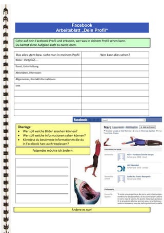 Facebook
                                 Arbeitsblatt „Dein Profil“

Gehe auf dein Facebook-Profil und erkunde, wer was in deinem Profil sehen kann.
Du kannst diese Aufgabe auch zu zweit lösen.


Das alles steht bzw. sieht man in meinem Profil             Wer kann dies sehen?
Bilder: Partybild,…

Kunst, Unterhaltung:

Aktivitäten, Interessen:

Allgemeines, Kontaktinformationen:

usw.




  Überlege:
  • Wer soll welche Bilder ansehen können?
  • Wer soll welche Informationen sehen können?
  • Könntest du bestimmte Informationen die du
     in Facebook hast auch weglassen?

               Folgendes möchte ich ändern:



________________________

________________________

________________________

________________________



                                          Ändere es nun!
 