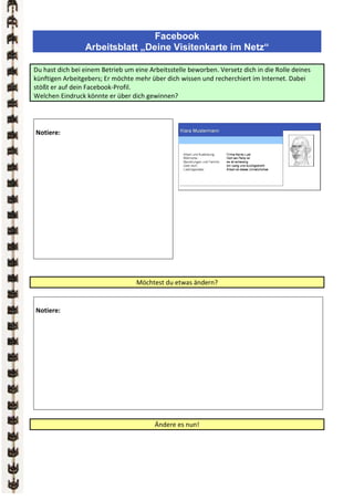 Facebook
                 Arbeitsblatt „Deine Visitenkarte im Netz“

Du hast dich bei einem Betrieb um eine Arbeitsstelle beworben. Versetz dich in die Rolle deines
künftigen Arbeitgebers; Er möchte mehr über dich wissen und recherchiert im Internet. Dabei
stößt er auf dein Facebook-Profil.
Welchen Eindruck könnte er über dich gewinnen?




Notiere:




                                   Möchtest du etwas ändern?


Notiere:




                                         Ändere es nun!
 