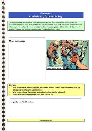 Facebook
                         Arbeitsblatt „Cybermobbing“

Keiner möchte gern im Internet bloßgestellt werden und dass andere ihn dafür hänseln. In
sozialen Netzwerken kann man leicht zum „Opfer“ werden, aber auch ungewollt zum/-r Täter/-in.
Erkunde, wo überall du Kommentare über andere Personen gepostet hast (Pinnwände,…) und
welche Fotos du von anderen Personen auf Facebook geladen hast.




Meine Notizen dazu:




Überlege:
•    Was von alledem, das du gepostet hast (Texte, Bilder) könnte eine andere Person in ein
     schlechtes oder falsches Licht rücken?
•    Was genau könnte die andere Person bloßstellen oder ihr schaden?
•    Willst du das? Wahrscheinlich nicht, also ändere es!


  Folgendes möchte ich ändern:




                                        Ändere es nun!
 