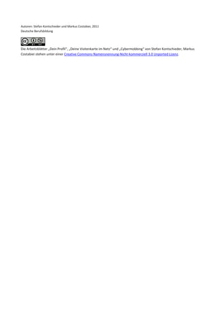 Autoren: Stefan Kontschieder und Markus Costabiei, 2011
Deutsche Berufsbildung




Die Arbeitsblätter „Dein Profil“, „Deine Visitenkarte im Netz“ und „Cybermobbing“ von Stefan Kontschieder, Markus
Costabiei stehen unter einer Creative Commons Namensnennung-Nicht-kommerziell 3.0 Unported Lizenz.
 