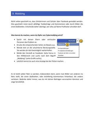 9. Mobbing

Nicht selten geschieht es, dass Schülerinnen und Schüler über Facebook gemobbt werden.
Dies geschieht meist durch abfällige Textbeiträge und Kommentare oder durch Bilder die
einen bloßstellen. Entscheide daher überlegt, wer alles auf deine Profilseite schreiben darf.



Was kannst du machen, wenn du Opfer von Cybermobbing wirst?

   • Sprich mit deinen Eltern oder vertrauten
     Personen das Problem an.
   • Drucke die entsprechenden Seiten als Beweis aus.
   • Wende dich an die schulinterne Beratungsstelle.
     Sie werden dir dort bestmöglich weiterhelfen.
   • Melde den Verstoß an Facebook. Gehe hierzu in
     den Hilfebereich und suche nach dem Begriff
     „Mobbing“ (siehe Grafik rechts).
   • Letztlich kannst du auch eine Anzeige bei der Polizei machen.




Es ist leicht selbst Täter zu werden, insbesondere dann, wenn man Bilder von anderen ins
Netz stellt, die einen bloßstellen, oder leichtfertig Kommentare hinterlässt, die andere
verletzen. Bedenke daher immer, was du mit deinen Beiträgen verursachen könntest und
zeige Sensibilität.
 
