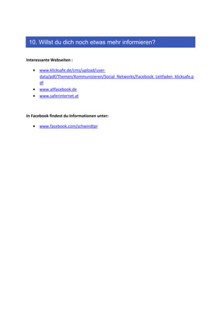 10. Willst du dich noch etwas mehr informieren?

Interessante Webseiten :

   • www.klicksafe.de/cms/upload/user-
     data/pdf/Themen/Kommunizieren/Social_Networks/Facebook_Leitfaden_klicksafe.p
     df
   • www.allfacebook.de
   • www.saferinternet.at



In Facebook findest du Informationen unter:

   • www.facebook.com/schwindtpr
 