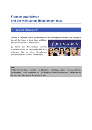 Freunde organisieren
                                  dazu
und die wichtigsten Einstellungen dazu

 1. Freunde organisieren

Freunde in Facebook können zu Freundeslisten zusammengefasst werden. Dies ermöglicht
dir auch die Einsicht in deine Daten und Bilder
nach Freundeslisten zu differenzieren.

Du kannst den Freundeslisten einzelne
Profilbereiche von dir freischalten oder auch
verbergen. Wie du diese Einstellungen
vornehmen kannst siehst du unter Punkt 2.




Tipp:
Richte Freundeslisten manuell ein (Beispiele: Schulklasse, Beste Freunde, Familie,
Fußballverein,…). Seit September 2011 gibt es zwar auch eine automatische Listenerstellung,
die aber nicht die manuelle Einrichtung ersetzt.
 