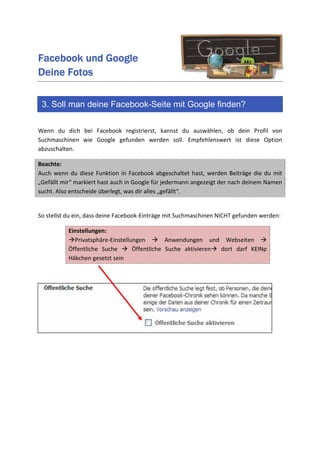 Facebook und Google
Deine Fotos

 3. Soll man deine Facebook-Seite mit Google finden?

Wenn du dich bei Facebook registrierst, kannst du auswählen, ob dein Profil von
Suchmaschinen wie Google gefunden werden soll. Empfehlenswert ist diese Option
abzuschalten.

Beachte:
Auch wenn du diese Funktion in Facebook abgeschaltet hast, werden Beiträge die du mit
„Gefällt mir“ markiert hast auch in Google für jedermann angezeigt der nach deinem Namen
sucht. Also entscheide überlegt, was dir alles „gefällt“.


So stellst du ein, dass deine Facebook-Einträge mit Suchmaschinen NICHT gefunden werden:

           Einstellungen:
             Privatsphäre-Einstellungen        Anwendungen und Webseiten
           Öffentliche Suche       Öffentliche Suche aktivieren dort darf KEINp
           Häkchen gesetzt sein
 