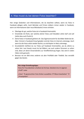 4. Was musst du bei deinen Fotos beachten?

Hier einige Gedanken und Informationen, die du beachten solltest, wenn du Fotos in
Facebook ablegen willst. Auch Betriebe und Firmen stöbern immer wieder in Facebook,
wenn sie Informationen über neue Mitarbeiter/-innen einholen.

   • Überlege dir gut, welche Fotos du in Facebook hineinstellst.
   • Entscheide mit Ruhe, wer welches deiner Fotos und Fotoalben sehen darf und soll
     (siehe dazu auch Punkt 2).
   • Deine Fotos in Facebook gehören dir. Das Eigentumsrecht für die Bilder bleibt bei dir.
     Aber: Einmal in Facebook hinauf geladen sind die Fotos im Internet unterwegs. Auch
     wenn du die Fotos sofort wieder löschst, so sind Kopien im Netz unterwegs.
   • Grundsätzlich dürftest du nur Fotos auf Facebook hineinstellen, wo du alleine zu
     sehen bist. Laut Gesetz musst du bei Bildern, wo auch andere Personen zu sehen
     sind, diese um deren Einverständnis zur Veröffentlichung fragen. Das wird in vielen
     Fällen nicht gemacht.
   • Benutze nie ein Bild eines anderen als dein Profilbild oder Titelbild. Das verstößt
     gegen das Gesetz.



          Hier einige Einstellungstipps:
          Fotos für Freundeslisten schaltest du frei bzw. blockierst du im eigenen
          „Profil“ unter

          „Fotos“ gewünschten Foto-Ordner auswählen           “Album bearbeiten“
          „Privatsphäre“
 