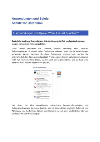 Anwendungen und Spiele
Schutz vor Datenklau

    5. Anwendungen und Spiele: Worauf musst du achten?

Zusätzliche Spiele und Anwendungen sind nicht integrierter Teil von Facebook, sondern
werden von anderen Firmen angeboten.

Diese Firmen (Hersteller von Farmville, Cityville, Horoskop, Quiz, Sprüche,
Geburtstagskarten,…) müssen deine Zustimmung einholen, bevor du die Anwendungen
verwenden kannst. Nachdem du diese Zustimmung gegeben hast, werden die
unterschiedlichsten Daten deines Facebook-Profils an diese Firmen weitergeleitet. Also hat
nicht nur Facebook Deine Daten, sondern auch die Spielehersteller. Und du hast keine
Kontrolle mehr was mit diesen Daten passiert.




Lies daher bei allen Anmeldungen aufmerksam Benutzerinformationen und
Nutzungsbedingungen durch und beachte, was mit deinen Daten geschieht. Zudem ist eine
Abmeldung von bestimmten Spielen und Diensten nur auf eine umständliche oder gar
versteckte Art und Weise möglich.

.
 