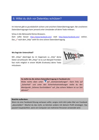 6. Willst du dich vor Datenklau schützen?

Im Internet gibt es grundsätzlich sichere und unsichere Datenübertragungen. Bei unsicheren
Datenübertragungen kann jemand unter Umständen all deine Texte mitlesen.

Schau in die Adresszeile Deines Browsers.
Dort sollte besser https://www.facebook.com/ statt http://www.facebook.com/ stehen.
Das „s“ nach dem „http“ steht für eine sichere Datenübertragung.




Wo liegt der Unterschied?

Mit „https“ überträgst du im Gegensatz zu „http“ deine
Daten verschlüsselt. Mit „https“ ist es zum Beispiel Fremden
fast nicht möglich in einem WLAN (Funknetz) deine Texte
mitzulesen.




           So stellst du die sichere Datenübertragung in Facebook ein:
           Klicke rechts oben unter        auf „Kontoeinstellungen“. Dann links auf
           „Sicherheit“ und unter den Sicherheitseinstellungen stellst du den
           Menüpunkt „Sicheres Durchstöbern“ auf „Das sichere Stöbern ist zur Zeit
           aktiviert“.



Beachte außerdem:
Wenn du eine Facebook-Sitzung verlassen willst, vergiss nicht dich jedes Mal von Facebook
„abzumelden“. Machst du das nicht, so könnten andere mit deinem Profil einsteigen. Das
passiert hauptsächlich, wenn ein Computer von mehreren Personen verwendet wird.
 