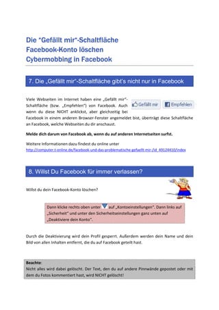 mir“-
Die “Gefällt mir“-Schaltfläche
Facebook-
Facebook-Konto löschen
Cybermobbing in Facebook

 7. Die „Gefällt mir“-Schaltfläche gibt’s nicht nur in Facebook

Viele Webseiten im Internet haben eine „Gefällt mir“-
Schaltfläche (bzw. „Empfehlen“) von Facebook. Auch
wenn du diese NICHT anklickst, aber gleichzeitig bei
Facebook in einem anderen Browser-Fenster angemeldet bist, überträgt diese Schaltfläche
an Facebook, welche Webseiten du dir anschaust.

Melde dich darum von Facebook ab, wenn du auf anderen Internetseiten surfst.

Weitere Informationen dazu findest du online unter
http://computer.t-online.de/facebook-und-das-problematische-gefaellt-mir-/id_49124410/index




 8. Willst Du Facebook für immer verlassen?

Willst du dein Facebook-Konto löschen?


           Dann klicke rechts oben unter     auf „Kontoeinstellungen“. Dann links auf
           „Sicherheit“ und unter den Sicherheitseinstellungen ganz unten auf
           „Deaktiviere dein Konto“.


Durch die Deaktivierung wird dein Profil gesperrt. Außerdem werden dein Name und dein
Bild von allen Inhalten entfernt, die du auf Facebook geteilt hast.



Beachte:
Nicht alles wird dabei gelöscht. Der Text, den du auf andere Pinnwände gepostet oder mit
dem du Fotos kommentiert hast, wird NICHT gelöscht!
 