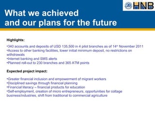 What we achieved  and our plans for the future Highlights:  340 accounts and deposits of USD 135,500 in 4 pilot branches as of 14 th  November 2011 Access to other banking facilities, lower initial minimum deposit, no restrictions on withdrawals  Internet banking and SMS alerts Planned roll-out to 230 branches and 365 ATM points Expected project impact:  Greater financial inclusion and empowerment of migrant workers Disciplined savings through financial planning Financial literacy – financial products for education  Self-employment, creation of micro entrepreneurs, opportunities for cottage business/industries, shift from traditional to commercial agriculture  