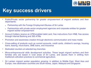 Key success drivers Public/Private sector partnership for greater empowerment of migrant workers and their dependants:  a.  Partnership with the Foreign Employment Bureau of Sri Lanka b.  Partnerships with private sector employment agencies and corporate entities for greater    migrant worker empowerment  Account holders receive an ATM-enabled debit card, free instructions from HNB, free access through Internet Banking and 365 ATMs Promotion and awareness creation through electronic communication and mass media Cross-selling of products such as current accounts, credit cards, children's savings, housing loans, leasing, micro-loans, SME loans, and insurance Dedicated counters at selected key branches Micro-entrepreneurial skills development activities. These target migrant workers and their families who are based in rural areas of Sri Lanka, and assists them in shifting from traditional cultivation practices to commercial agriculture. Sri Lankan migrant worker population growing: in addition to Middle East, West Asia and Europe, new destination countries are South Korea, Japan, Malaysia and Singapore 