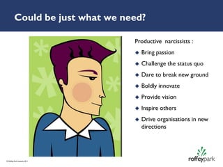 Could be just what we need?

                                  Productive narcissists :
                                     Bring passion
                                     Challenge the status quo
                                     Dare to break new ground
                                     Boldly innovate
                                     Provide vision
                                     Inspire others
                                     Drive organisations in new
                                      directions




© Roffey Park Institute 2011
 