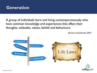 Generation

         A group of individuals born and living contemporaneously who
         have common knowledge and experiences that affect their
         thoughts, attitudes, values, beliefs and behaviours.
                                                      Johnson and Johnson 2010




© Roffey Park Institute 2011
 