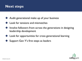Next steps


           Audit generational make up of your business
           Look for tensions and mismatches
           Involve followers from across the generations in designing
            leadership development
           Look for opportunities for cross generational learning
           Support Gen Y’s first steps as leaders




© Roffey Park Institute 2011
 