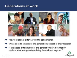 Generations at work




           How do leaders differ across the generations?
           What does talent across the generations expect of their leaders?
           If the needs of talent across the generations are not met by
            leaders, what can you do to bring them closer together?

© Roffey Park Institute 2011
 