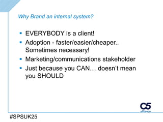 Why Brand an internal system?


   EVERYBODY is a client!
   Adoption - faster/easier/cheaper..
    Sometimes necessary!
   Marketing/communications stakeholder
   Just because you CAN… doesn’t mean
    you SHOULD




#SPSUK25
 