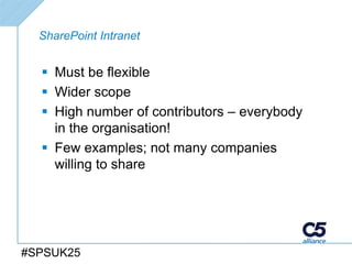 SharePoint Intranet


   Must be flexible
   Wider scope
   High number of contributors – everybody
    in the organisation!
   Few examples; not many companies
    willing to share




#SPSUK25
 