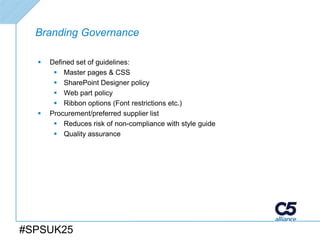 Branding Governance

     Defined set of guidelines:
        Master pages & CSS
        SharePoint Designer policy
        Web part policy
        Ribbon options (Font restrictions etc.)
     Procurement/preferred supplier list
        Reduces risk of non-compliance with style guide
        Quality assurance




#SPSUK25
 