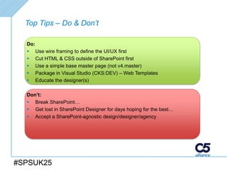 Top Tips – Do & Don’t

  Do:
   Use wire framing to define the UI/UX first
   Cut HTML & CSS outside of SharePoint first
   Use a simple base master page (not v4.master)
   Package in Visual Studio (CKS:DEV) – Web Templates
   Educate the designer(s)

  Don’t:
   Break SharePoint…
   Get lost in SharePoint Designer for days hoping for the best…
   Accept a SharePoint-agnostic design/designer/agency




#SPSUK25
 