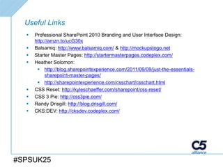 Useful Links
     Professional SharePoint 2010 Branding and User Interface Design:
      http://amzn.to/ucG30x
     Balsamiq: http://www.balsamiq.com/ & http://mockupstogo.net
     Starter Master Pages: http://startermasterpages.codeplex.com/
     Heather Solomon:
        http://blog.sharepointexperience.com/2011/09/09/just-the-essentials-
           sharepoint-master-pages/
        http://sharepointexperience.com/csschart/csschart.html
     CSS Reset: http://kyleschaeffer.com/sharepoint/css-reset/
     CSS 3 Pie: http://css3pie.com/
     Randy Drisgill: http://blog.drisgill.com/
     CKS:DEV: http://cksdev.codeplex.com/




#SPSUK25
 