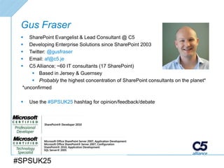 Gus Fraser
   SharePoint Evangelist & Lead Consultant @ C5
   Developing Enterprise Solutions since SharePoint 2003
   Twitter: @gusfraser
   Email: af@c5.je
   C5 Alliance; ~60 IT consultants (17 SharePoint)
      Based in Jersey & Guernsey
      Probably the highest concentration of SharePoint consultants on the planet*
 *unconfirmed

    Use the #SPSUK25 hashtag for opinion/feedback/debate




#SPSUK25
 